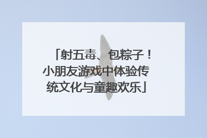 射五毒、包粽子！小朋友游戏中体验传统文化与童趣欢乐