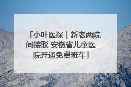 小叶医探｜新老两院间接驳 安徽省儿童医院开通免费班车