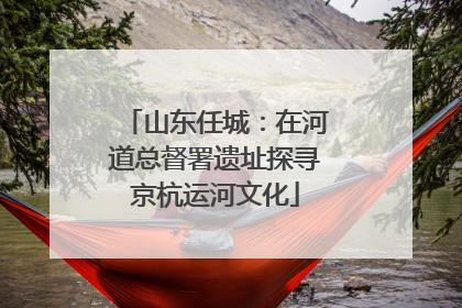 山东任城：在河道总督署遗址探寻京杭运河文化