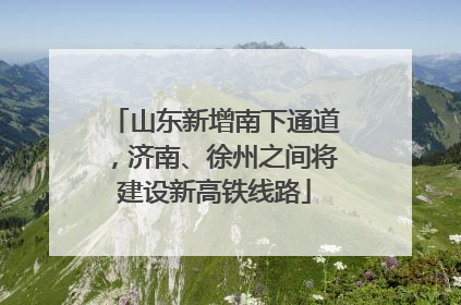山东新增南下通道，济南、徐州之间将建设新高铁线路
