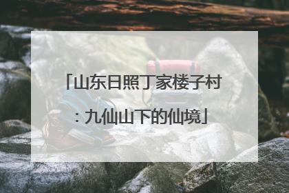 山东日照丁家楼子村：九仙山下的仙境