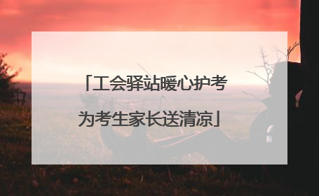 工会驿站暖心护考 为考生家长送清凉