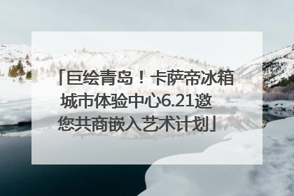 巨绘青岛！卡萨帝冰箱城市体验中心6.21邀您共商嵌入艺术计划