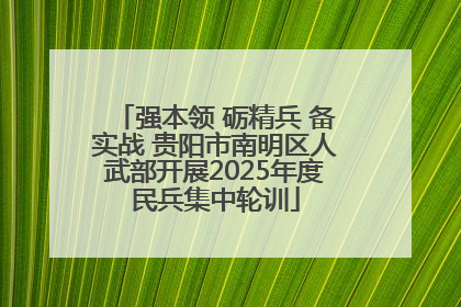 强本领 砺精兵 备实战 贵阳市南明区人武部开展2025年度民兵集中轮训