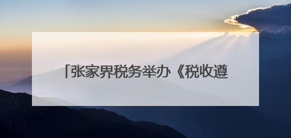 张家界税务举办《税收遵从合作协议》签订仪式暨政企“面对面”座谈会