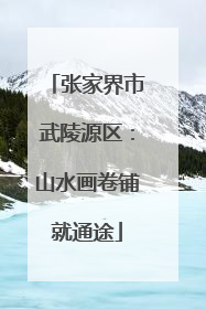 张家界市武陵源区：山水画卷铺就通途