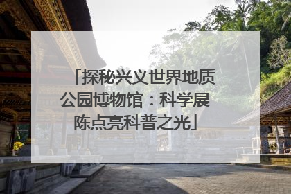 探秘兴义世界地质公园博物馆：科学展陈点亮科普之光