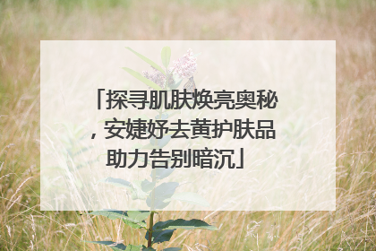探寻肌肤焕亮奥秘，安婕妤去黄护肤品助力告别暗沉