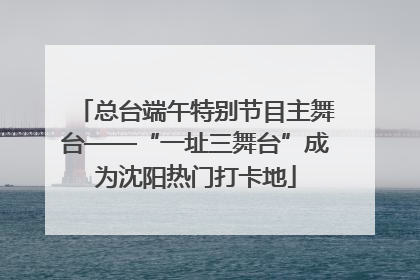 总台端午特别节目主舞台——“一址三舞台”成为沈阳热门打卡地