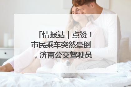 情报站｜点赞！市民乘车突然晕倒，济南公交驾驶员和乘客热心相助