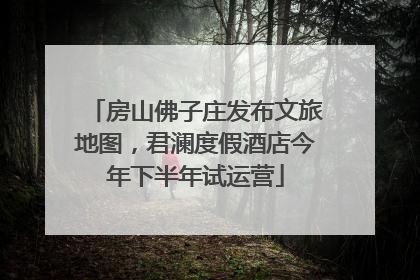 房山佛子庄发布文旅地图，君澜度假酒店今年下半年试运营