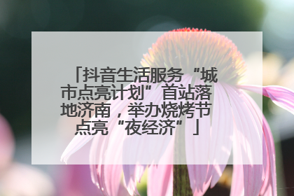 抖音生活服务“城市点亮计划”首站落地济南，举办烧烤节点亮“夜经济”