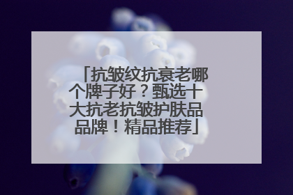 抗皱纹抗衰老哪个牌子好？甄选十大抗老抗皱护肤品品牌！精品推荐