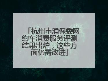 杭州市消保委网约车消费服务评测结果出炉，这些方面仍需改进