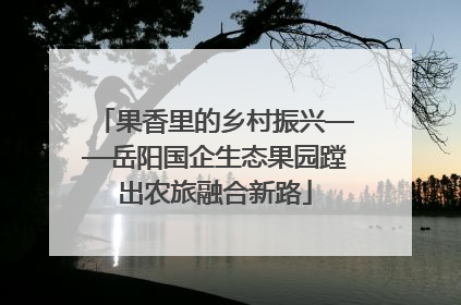 果香里的乡村振兴——岳阳国企生态果园蹚出农旅融合新路