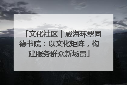 文化社区｜威海环翠同德书院：以文化矩阵，构建服务群众新场景