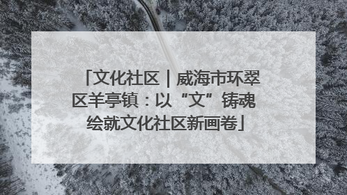 文化社区｜威海市环翠区羊亭镇：以“文”铸魂 绘就文化社区新画卷