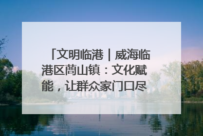 文明临港｜威海临港区蔄山镇：文化赋能，让群众家门口尽享幸福生活