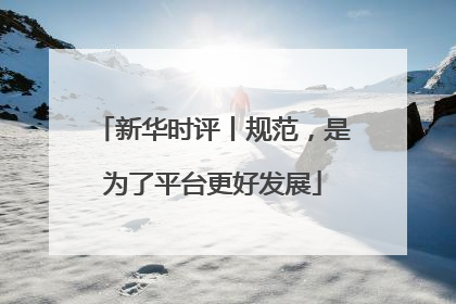 新华时评丨规范，是为了平台更好发展