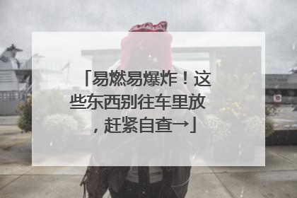 易燃易爆炸！这些东西别往车里放，赶紧自查→