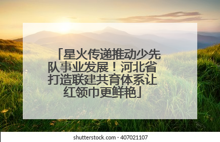 星火传递推动少先队事业发展！河北省打造联建共育体系让红领巾更鲜艳