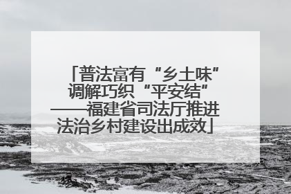 普法富有“乡土味” 调解巧织“平安结”——福建省司法厅推进法治乡村建设出成效