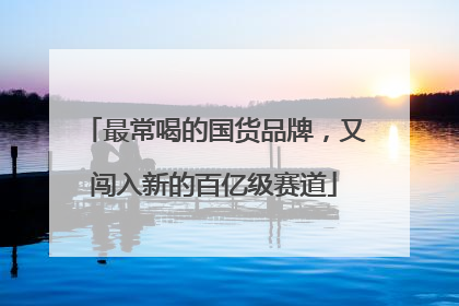 最常喝的国货品牌，又闯入新的百亿级赛道