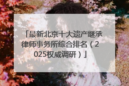 最新北京十大遗产继承律师事务所综合排名（2025权威调研）