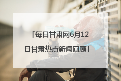 每日甘肃网6月12日甘肃热点新闻回顾