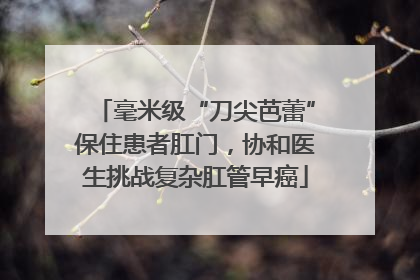 毫米级“刀尖芭蕾”保住患者肛门，协和医生挑战复杂肛管早癌