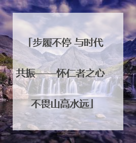 步履不停 与时代共振——怀仁者之心 不畏山高水远