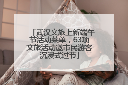 武汉文旅上新端午节活动菜单，63项文旅活动邀市民游客沉浸式过节