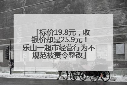 标价19.8元，收银价却是25.9元！乐山一超市经营行为不规范被责令整改