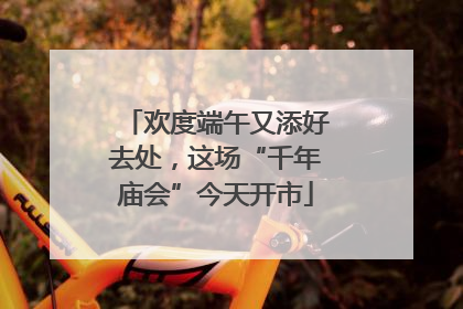 欢度端午又添好去处，这场“千年庙会”今天开市