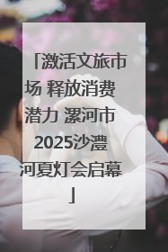 激活文旅市场 释放消费潜力 漯河市2025沙澧河夏灯会启幕