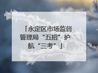 永定区市场监督管理局“五招”护航“三考”