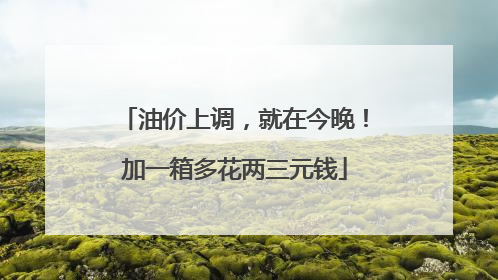 油价上调，就在今晚！加一箱多花两三元钱