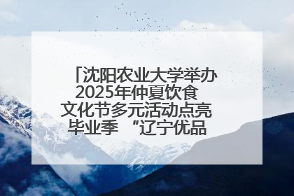 沈阳农业大学举办2025年仲夏饮食文化节多元活动点亮毕业季 “辽宁优品”进校园首站启动