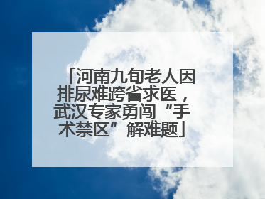 河南九旬老人因排尿难跨省求医，武汉专家勇闯“手术禁区”解难题