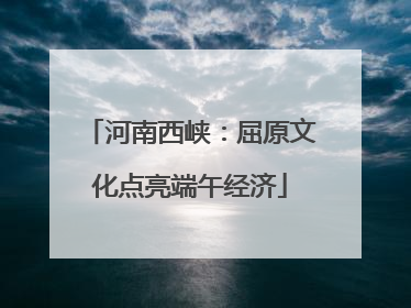 河南西峡：屈原文化点亮端午经济