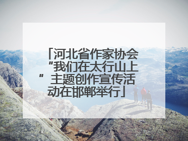 河北省作家协会“我们在太行山上”主题创作宣传活动在邯郸举行