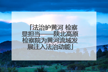 法治护黄河 检察显担当——陕北高原检察院为黄河流域发展注入法治动能