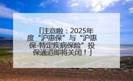 注意啦：2025年度“沪惠保”与“沪惠保-特定疾病保险”投保通道即将关闭！