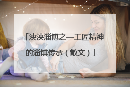 泱泱淄博之—工匠精神的淄博传承（散文）