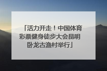 活力开走！中国体育彩票健身徒步大会昆明卧龙古渔村举行