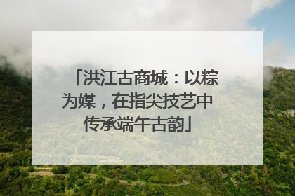 洪江古商城：以粽为媒，在指尖技艺中传承端午古韵