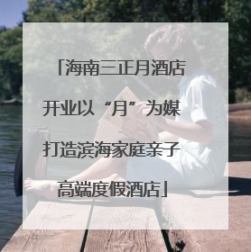 海南三正月酒店开业以“月”为媒打造滨海家庭亲子高端度假酒店