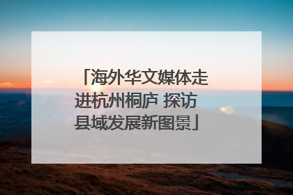 海外华文媒体走进杭州桐庐 探访县域发展新图景