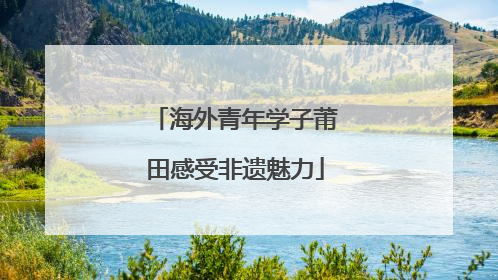 海外青年学子莆田感受非遗魅力