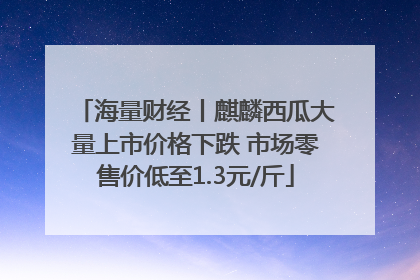海量财经丨麒麟西瓜大量上市价格下跌 市场零售价低至1.3元/斤